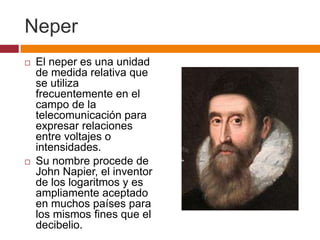 Neper
   El neper es una unidad
    de medida relativa que
    se utiliza
    frecuentemente en el
    campo de la
    telecomunicación para
    expresar relaciones
    entre voltajes o
    intensidades.
   Su nombre procede de
    John Napier, el inventor
    de los logaritmos y es
    ampliamente aceptado
    en muchos países para
    los mismos fines que el
    decibelio.
 