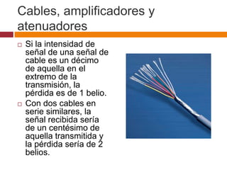 Cables, amplificadores y
atenuadores
   Si la intensidad de
    señal de una señal de
    cable es un décimo
    de aquella en el
    extremo de la
    transmisión, la
    pérdida es de 1 belio.
   Con dos cables en
    serie similares, la
    señal recibida sería
    de un centésimo de
    aquella transmitida y
    la pérdida sería de 2
    belios.
 