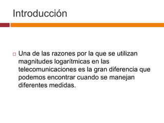 Introducción


   Una de las razones por la que se utilizan
    magnitudes logarítmicas en las
    telecomunicaciones es la gran diferencia que
    podemos encontrar cuando se manejan
    diferentes medidas.
 