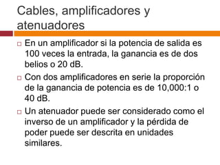 Cables, amplificadores y
atenuadores
   En un amplificador si la potencia de salida es
    100 veces la entrada, la ganancia es de dos
    belios o 20 dB.
   Con dos amplificadores en serie la proporción
    de la ganancia de potencia es de 10,000:1 o
    40 dB.
   Un atenuador puede ser considerado como el
    inverso de un amplificador y la pérdida de
    poder puede ser descrita en unidades
    similares.
 