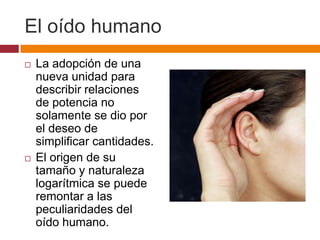 El oído humano
   La adopción de una
    nueva unidad para
    describir relaciones
    de potencia no
    solamente se dio por
    el deseo de
    simplificar cantidades.
   El origen de su
    tamaño y naturaleza
    logarítmica se puede
    remontar a las
    peculiaridades del
    oído humano.
 