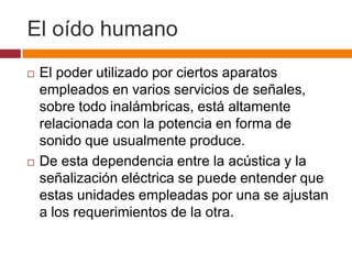 El oído humano
   El poder utilizado por ciertos aparatos
    empleados en varios servicios de señales,
    sobre todo inalámbricas, está altamente
    relacionada con la potencia en forma de
    sonido que usualmente produce.
   De esta dependencia entre la acústica y la
    señalización eléctrica se puede entender que
    estas unidades empleadas por una se ajustan
    a los requerimientos de la otra.
 