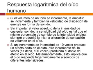 Respuesta logarítmica del oído
humano
   Si el volumen de un tono se incrementa, la amplitud
    se incrementa y también la velocidad de disipación de
    energía en forma de sonido.
   Sin importar el valor absoluto de la intensidad de
    cualquier sonido, la sensibilidad del oído es tal que el
    mismo porcentaje de cambio de la intensidad original
    siempre producirá la misma alteración de sensación
    de volumen en el oído.
   Si un incremento de intensidad de 10 veces produce
    un efecto dado en el oído, otro incremento de 10
    veces (es decir, 100 veces) producirá el doble de
    efecto en el oído. Matemáticamente, esto implica que
    el oído responde logarítmicamente a sonidos de
    diferentes intensidades.
 