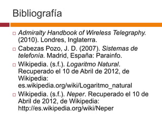 Bibliografía
   Admiralty Handbook of Wireless Telegraphy.
    (2010). Londres, Inglaterra.
   Cabezas Pozo, J. D. (2007). Sistemas de
    telefonía. Madrid, España: Parainfo.
   Wikipedia. (s.f.). Logaritmo Natural.
    Recuperado el 10 de Abril de 2012, de
    Wikipedia:
    es.wikipedia.org/wiki/Logaritmo_natural
   Wikipedia. (s.f.). Neper. Recuperado el 10 de
    Abril de 2012, de Wikipedia:
    http://es.wikipedia.org/wiki/Neper
 