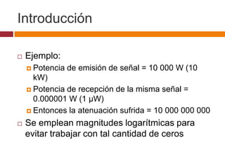 Introducción

   Ejemplo:
     Potencia   de emisión de señal = 10 000 W (10
      kW)
     Potencia de recepción de la misma señal =
      0.000001 W (1 µW)
     Entonces la atenuación sufrida = 10 000 000 000

   Se emplean magnitudes logarítmicas para
    evitar trabajar con tal cantidad de ceros
 