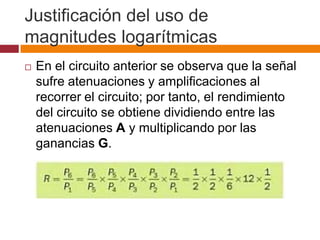 Justificación del uso de
magnitudes logarítmicas
   En el circuito anterior se observa que la señal
    sufre atenuaciones y amplificaciones al
    recorrer el circuito; por tanto, el rendimiento
    del circuito se obtiene dividiendo entre las
    atenuaciones A y multiplicando por las
    ganancias G.
 