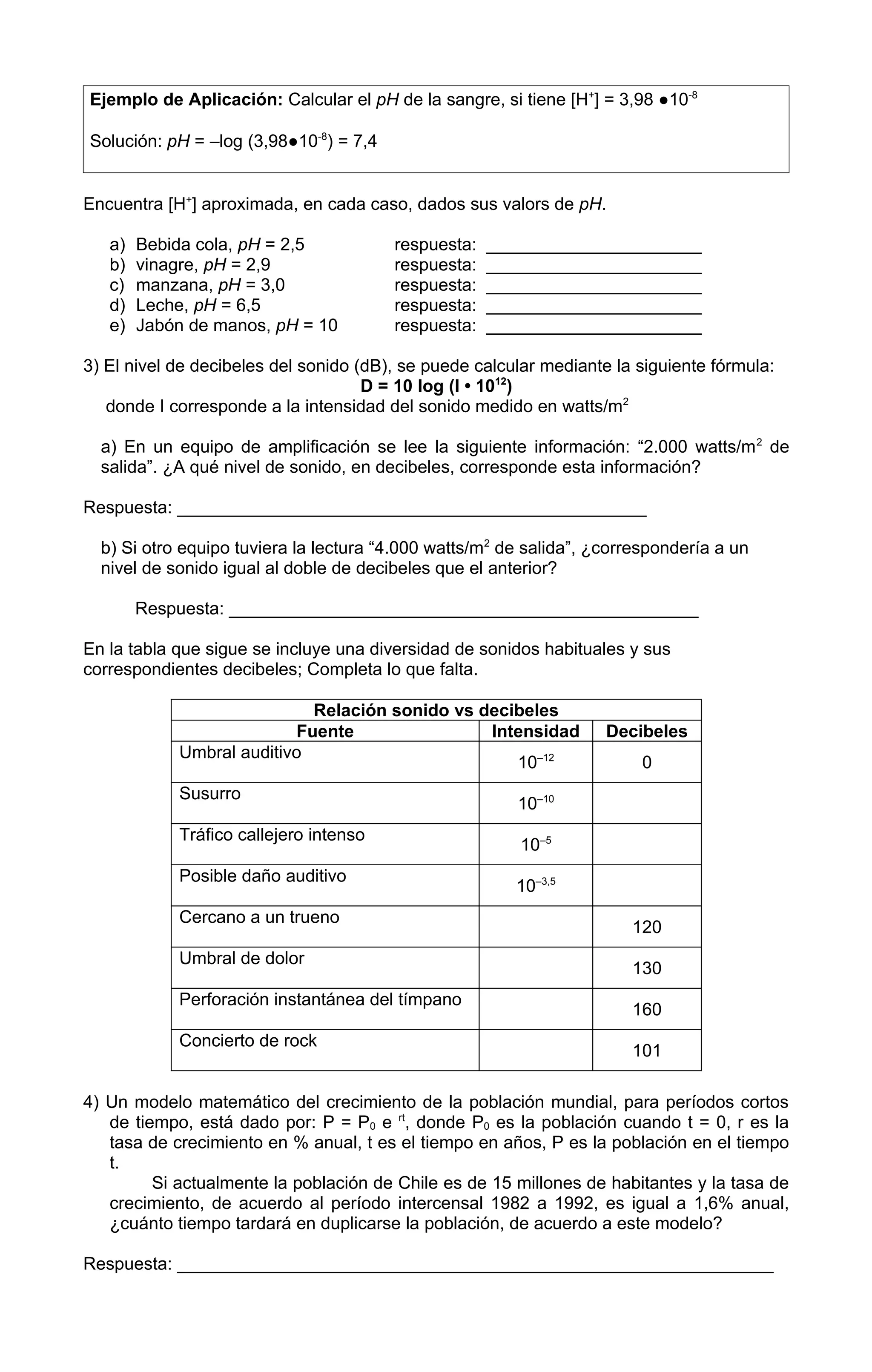 Ejemplo de Aplicación: Calcular el pH de la sangre, si tiene [H+] = 3,98 ●10-8

Solución: pH = –log (3,98●10-8) = 7,4


Encuentra [H+] aproximada, en cada caso, dados sus valors de pH.

   a)   Bebida cola, pH = 2,5           respuesta:   ______________________
   b)   vinagre, pH = 2,9               respuesta:   ______________________
   c)   manzana, pH = 3,0               respuesta:   ______________________
   d)   Leche, pH = 6,5                 respuesta:   ______________________
   e)   Jabón de manos, pH = 10         respuesta:   ______________________

3) El nivel de decibeles del sonido (dB), se puede calcular mediante la siguiente fórmula:
                                     D = 10 log (I • 1012)
   donde I corresponde a la intensidad del sonido medido en watts/m2

  a) En un equipo de amplificación se lee la siguiente información: “2.000 watts/m 2 de
  salida”. ¿A qué nivel de sonido, en decibeles, corresponde esta información?

Respuesta: ________________________________________________

  b) Si otro equipo tuviera la lectura “4.000 watts/m2 de salida”, ¿correspondería a un
  nivel de sonido igual al doble de decibeles que el anterior?

        Respuesta: ________________________________________________

En la tabla que sigue se incluye una diversidad de sonidos habituales y sus
correspondientes decibeles; Completa lo que falta.

                            Relación sonido vs decibeles
                          Fuente                Intensidad          Decibeles
            Umbral auditivo
                                                   10–12                 0
            Susurro
                                                        10–10
            Tráfico callejero intenso
                                                         10–5
            Posible daño auditivo
                                                        10–3,5
            Cercano a un trueno
                                                                       120
            Umbral de dolor
                                                                       130
            Perforación instantánea del tímpano
                                                                       160
            Concierto de rock
                                                                       101

4) Un modelo matemático del crecimiento de la población mundial, para períodos cortos
   de tiempo, está dado por: P = P0 e rt, donde P0 es la población cuando t = 0, r es la
   tasa de crecimiento en % anual, t es el tiempo en años, P es la población en el tiempo
   t.
         Si actualmente la población de Chile es de 15 millones de habitantes y la tasa de
   crecimiento, de acuerdo al período intercensal 1982 a 1992, es igual a 1,6% anual,
   ¿cuánto tiempo tardará en duplicarse la población, de acuerdo a este modelo?

Respuesta: _____________________________________________________________
 
