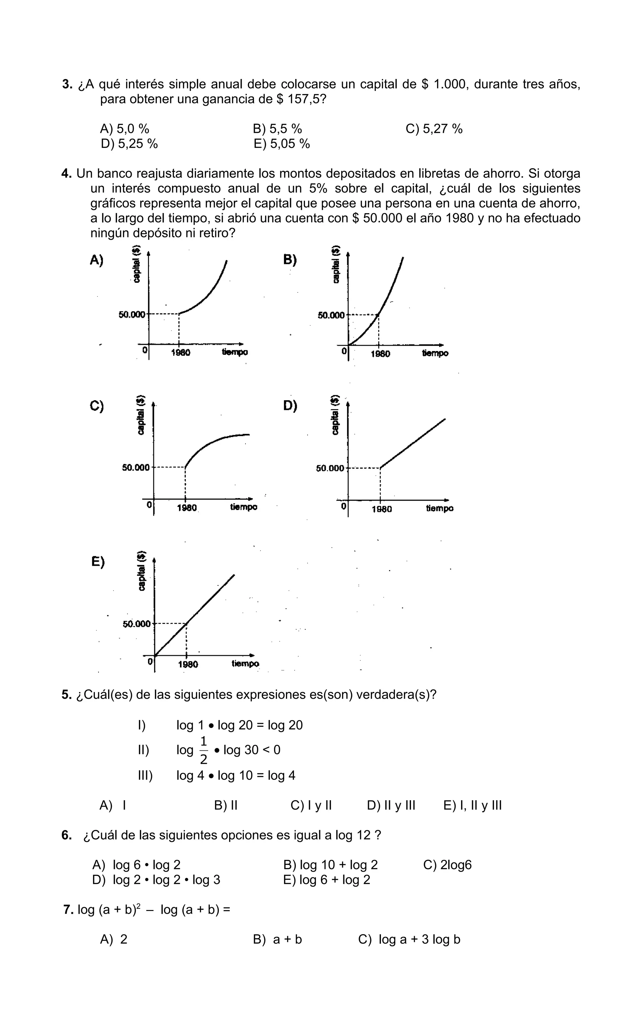 3. ¿A qué interés simple anual debe colocarse un capital de $ 1.000, durante tres años,
      para obtener una ganancia de $ 157,5?

      A) 5,0 %                     B) 5,5 %                    C) 5,27 %
      D) 5,25 %                    E) 5,05 %

4. Un banco reajusta diariamente los montos depositados en libretas de ahorro. Si otorga
     un interés compuesto anual de un 5% sobre el capital, ¿cuál de los siguientes
     gráficos representa mejor el capital que posee una persona en una cuenta de ahorro,
     a lo largo del tiempo, si abrió una cuenta con $ 50.000 el año 1980 y no ha efectuado
     ningún depósito ni retiro?




5. ¿Cuál(es) de las siguientes expresiones es(son) verdadera(s)?

             I)      log 1 • log 20 = log 20
                         1
             II)     log    • log 30 < 0
                         2
             III)    log 4 • log 10 = log 4

      A) I                 B) II         C) I y II     D) II y III      E) I, II y III

6. ¿Cuál de las siguientes opciones es igual a log 12 ?

     A) log 6 • log 2                   B) log 10 + log 2            C) 2log6
     D) log 2 • log 2 • log 3           E) log 6 + log 2

7. log (a + b)2 – log (a + b) =

      A) 2                         B) a + b          C) log a + 3 log b
 