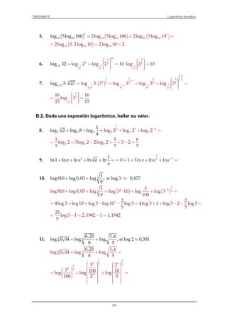 TIMONMATE Logaritmos resueltos
3/8
5. ( ) ( ) ( )
2
10 10
2
10 10 10 102log 5log 100 2log 5ll oog 5log 10 g0 10== =
( )10 10 102log 5 2log 10 2log 10 2= ⋅ = =
6. 1 1 1
2 2 2
101 1
5 2 2
2 2 2
2
log 32 log 2 log 2 10 log 2 10
      = = ⋅ =        
=
7. ( )1 1 3 3
1
2 2 2 2
8 2
3 8 31 5 31
3 5 5 25
9 3
3 3
5
3 3 3
log 3 27 log 3 3 log 3 log 3 log 3+
⋅
+
⋅
  ⋅ = = = =   
⋅ =
3
2
3
2
3
16 16
log 3
15 15
  = =   
B.2. Dada una expresión logarítmica, hallar su valor.
8.
1
3 25
2 2
5
2 2 22 log 2 log
1
log 2 log 8 l 2 o
4
g 2og l −
+ ++ = + =
2 2 2
1 1 6
log 2 3log 2 2log 2 3 2
5 5 5
= + − = + − =
9. 3 3 1
ln 1 lne ln e ln e ln
e
+ + + + =
1
13
0 1 3lne lne ln e−
= + + + + =
10. 5
1
log 810 log 0,03 log , si log 3 0,477
9
+ + ≈
( ) ( )
1
4 2 55
1 3
log 810 log 0,03 log log 3 10 log log 3
9 100
−
+ + = ⋅ + + =
2 2 2
4log 3 log 10 log 3 log 10 log 3 4log 3 1 log 3 2 log 3
5 5
= + + − − = + + − − =
23
log 3 1 2,1942 1 1,1942
5
= − = − =
11. 5 3
0,25 1,6
log 0,04 log log , si log 2 0,301
8 5
+ + ≈
5 3
0,25 1,6
log 0,04 log log
8 5
+ + =
1 1
2 43 2
1
2 5
3
5 2
2 100 10log log log
100 2 5
               = + + =                  
 