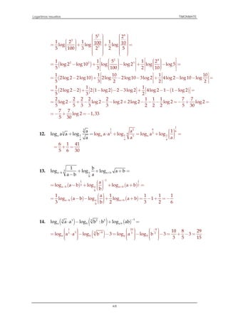 Logaritmos resueltos TIMONMATE
4/8
2 4
2
3
5 2
1 2 1 1100 10log log log
5 100 3 2 2 5
               = + + =                  
( )
2 4
2 2 31 1 5 1 2
log 2 log 10 log log 2 log log 5
5 3 100 2 10
           = − + − + − =              
( )
1 1 10 1 10
2log 2 2log 10 2log 2log 10 3log 2 4log 2 log 10 log
5 3 2 2 2
   
= − + − − + − − =   
      
( ) ( ) ( )
1 1 1
2log 2 2 2 1 log 2 2 3log 2 4log 2 1 1 log 2
5 3 2
   = − + − − − + − − − =   
2 2 2 2 2 1 1 1 7 7
log 2 log 2 log 2 2log 2 log 2 log 2
5 5 3 3 3 2 2 2 5 30
= − + − − − + − − − =− + =
7 7
log 2 1,33
5 30
= − + =−
12.
1
1 62
6
5 56
1 1a a3
3
5
1a
a a a
a 1
log a a log log a
a
log log
a a
a a log
a
 ⋅+ + = + = 
=

6 1 41
5 6 30
= + =
13. 3
aa b a b
b
1 b
log log log a b
a b a
− ++ + + =
−
( ) ( )
11 1
3 2
aa b a b
b
a
log a b log log a b
b
−
− +
 = − + + + =  
( ) ( )aa b a b
b
1 a 1 1 1 1
log a b log log a b 1
3 b 2 3 2 6
− +
 = − − + + = − + =−  
14. ( ) ( ) ( )
33 2 253
a b a blog a a log b : b log ab
−
⋅⋅ − + =
( )
1 10 8
3 853 3 5
a b a b
10 8 29
log a a log b 3 log a log b 3 3
3 5 15
−
−
           = ⋅ − − = − − = + − =               
 
