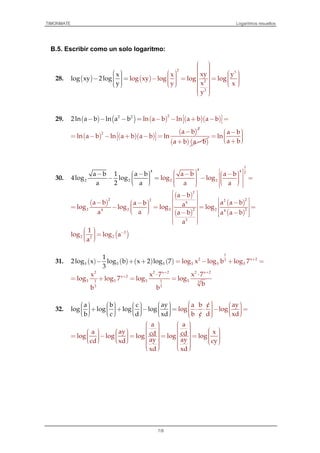 TIMONMATE Logaritmos resueltos
7/8
B.5. Escribir como un solo logaritmo:
28. ( ) ( )
2
3
2
2
xy yx
log xy log log
x
log x log
x
y 2log
y y x
y
            − = =              
  − =   
29. ( ) ( ) ( ) ( )( )2 22
ln a2ln a b ln a b b ln a b a b − −− − −= +− =
( ) ( )( )
( )
2
2 a b
ln a b ln a b a b ln
−
 = − − + − = 
( ) ( )a b a b+ −
a b
ln
a b
 − =   +
30.
4
2 2
1
4 4 2
2 2
a b a b
log log
a a
a b 1 a b
4log log
a 2 a
    − −   − =        
 − − − = 


( )
( )
( )
( )
( )
2
2 22 2
4
2 2 2 22 24 4
2
a b
a b a a ba b alog log log log
a a a b a a b
a
 −     − −−    = − = = =     − −   
  
( )2
2 22
1
log log a
a
−  =  
31. ( ) ( ) ( ) ( )5 5 5
1
2log x log b x 2 log 7
3
− + +
1
2 x 23
5 5 5log x log b log 7 +
= − + =
2 2 x 2 2 x 2
x 2
5 5 5 51 1 3
3 3
x x 7 x 7
log log 7 log log
b
b b
+ +
+ ⋅ ⋅
= + = =
32.
aya b ayca b
log log
b
c
log log log log
b c d xd c d xd
         + + − =   
   /      
⋅ ⋅ − =     /   
a a
aya xcd cdlog log log log log
ay aycd xd cy
xd xd
                    = − = = =                        
 
