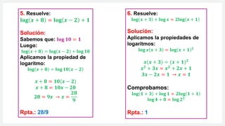 6. Resuelve:
𝐥𝐨𝐠 𝒙 + 𝟑 + 𝐥𝐨𝐠 𝒙 = 𝟐𝐥𝐨𝐠 𝒙 + 𝟏
Solución:
Aplicamos la propiedades de
logaritmos:
𝐥𝐨𝐠 𝒙 𝒙 + 𝟑 = 𝐥𝐨𝐠 𝒙 + 𝟏 𝟐
𝒙(𝒙 + 𝟑) = (𝒙 + 𝟏)𝟐
𝒙𝟐 + 𝟑𝒙 = 𝒙𝟐 + 𝟐𝒙 + 𝟏
𝟑𝒙 − 𝟐𝒙 = 𝟏 → 𝒙 = 𝟏
Comprobamos:
𝐥𝐨𝐠 𝟏 + 𝟑 + 𝐥𝐨𝐠 𝟏 = 𝟐𝐥𝐨𝐠 𝟏 + 𝟏
𝐥𝐨𝐠 𝟒 + 𝟎 = 𝐥𝐨𝐠 𝟐𝟐
Rpta.: 1
5. Resuelve:
𝐥𝐨𝐠 𝒙 + 𝟖 = 𝐥𝐨𝐠 𝒙 − 𝟐 + 𝟏
Solución:
Sabemos que: 𝐥𝐨𝐠 𝟏𝟎 = 𝟏
Luego:
𝐥𝐨𝐠 𝒙 + 𝟖 = 𝐥𝐨𝐠 𝒙 − 𝟐 + 𝐥𝐨𝐠 𝟏𝟎
Aplicamos la propiedad de
logaritmo:
𝐥𝐨𝐠 𝒙 + 𝟖 = 𝐥𝐨𝐠 𝟏𝟎 𝒙 − 𝟐
𝒙 + 𝟖 = 𝟏𝟎(𝒙 − 𝟐)
𝒙 + 𝟖 = 𝟏𝟎𝒙 − 𝟐𝟎
𝟐𝟖 = 𝟗𝒙 → 𝒙 =
𝟐𝟖
𝟗
Rpta.: 28/9
 
