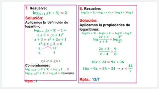 8. Resuelve:
𝐥𝐨𝐠 𝟐𝒙 + 𝟑 − 𝐥𝐨𝐠(𝒙 + 𝟒) = 𝟐 𝐥𝐨𝐠 𝟑 − 𝟑 𝐥𝐨𝐠 𝟐
Solución:
Aplicamos la propiedades de
logaritmos:
𝐥𝐨𝐠 𝟐𝒙 + 𝟑 − 𝐥𝐨𝐠(𝒙 + 𝟒) = 𝐥𝐨𝐠 𝟑𝟐
− 𝐥𝐨𝐠 𝟐𝟑
𝐥𝐨𝐠
𝟐𝒙 + 𝟑
𝒙 + 𝟒
= 𝐥𝐨𝐠
𝟑𝟐
𝟐𝟑
𝟐𝒙 + 𝟑
𝒙 + 𝟒
=
𝟗
𝟖
𝟏𝟔𝒙 + 𝟐𝟒 = 𝟗𝒙 + 𝟑𝟔
𝟏𝟔𝒙 − 𝟗𝒙 = 𝟑𝟔 − 𝟐𝟒 → 𝒙 =
𝟏𝟐
𝟕
Rpta.: 12/7
7. Resuelve:
𝐥𝐨𝐠(𝒙+𝟏)(𝒙 + 𝟑) = 𝟐
Solución:
Aplicamos la definición de
logaritmo:
𝐥𝐨𝐠(𝒙+𝟏)(𝒙 + 𝟑) = 𝟐 ↔
𝒙 + 𝟑 = (𝒙 + 𝟏)𝟐
𝒙 + 𝟑 = 𝒙𝟐
+ 𝟐𝒙 + 𝟏
𝒙𝟐 + 𝒙 − 𝟐 = 𝟎
x +2
x -1
x = -2 v x = 1
Comprobamos:
𝐥𝐨𝐠(−𝟐+𝟏)(−𝟐 + 𝟑) = log−1 𝟏 … ∄
𝐥𝐨𝐠(𝟏+𝟏)(𝟏 + 𝟑) = log2 𝟒 = 𝟐(cumple)
Rpta.: 1
 