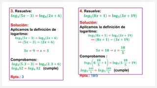 3. Resuelve:
𝒍𝒐𝒈𝟒 𝟓𝒙 − 𝟑 = 𝐥𝐨𝐠𝟒(𝟐𝒙 + 𝟔)
Solución:
Aplicamos la definición de
logaritmo:
𝒍𝒐𝒈𝟒 𝟓𝒙 − 𝟑 = 𝐥𝐨𝐠𝟒(𝟐𝒙 + 𝟔)
↔ (𝟓𝒙 − 𝟑) = (𝟐𝒙 + 𝟔)
𝟑𝒙 = 𝟗 → 𝒙 = 𝟑
Comprobamos:
𝒍𝒐𝒈𝟒 𝟓. 𝟑 − 𝟑 = 𝐥𝐨𝐠𝟒(𝟐. 𝟑 + 𝟔)
𝒍𝒐𝒈𝟒𝟏𝟐 = 𝒍𝒐𝒈𝟒 𝟏𝟐 (cumple)
Rpta.: 3
4. Resuelve:
𝒍𝒐𝒈𝟓 𝟖𝒙 + 𝟏 = 𝐥𝐨𝐠𝟓(𝟑𝒙 + 𝟏𝟗)
Solución:
Aplicamos la definición de
logaritmo:
𝒍𝒐𝒈𝟓 𝟖𝒙 + 𝟏 = 𝐥𝐨𝐠𝟓(𝟑𝒙 + 𝟏𝟗)
↔ (𝟖𝒙 + 𝟏) = (𝟑𝒙 + 𝟏𝟗)
𝟓𝒙 = 𝟏𝟖 → 𝒙 =
𝟏𝟖
𝟓
Comprobamos :
𝒍𝒐𝒈𝟓 𝟖.
𝟏𝟖
𝟓
+ 𝟏 = 𝐥𝐨𝐠𝟓(𝟑.
𝟏𝟖
𝟓
+ 𝟏𝟗)
𝒍𝒐𝒈𝟓
𝟏𝟒𝟗
𝟓
= 𝒍𝒐𝒈𝟓
𝟏𝟒𝟗
𝟓
(cumple)
Rpta.: 18/5
 