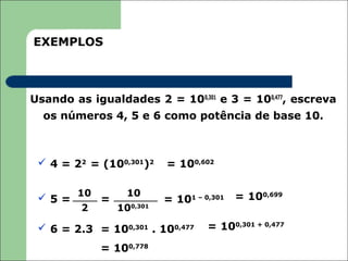 EXEMPLOS



Usando as igualdades 2 = 100,301 e 3 = 100,477, escreva
  os números 4, 5 e 6 como potência de base 10.



  4 = 22 = (100,301)2    = 100,602


  5 = 10 =       10                      = 100,699
                          = 101 – 0,301
         2      100,301

  6 = 2.3 = 100,301 . 100,477     = 100,301 + 0,477

             = 100,778
 