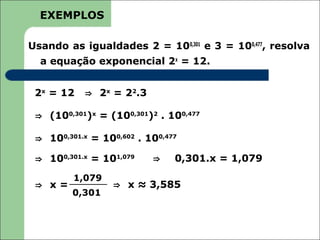 EXEMPLOS

Usando as igualdades 2 = 100,301 e 3 = 100,477, resolva
  a equação exponencial 2x = 12.


 2x = 12   ⇒ 2x = 22.3

 ⇒ (100,301)x = (100,301)2 . 100,477

 ⇒ 100,301.x = 100,602 . 100,477

 ⇒ 100,301.x = 101,079    ⇒    0,301.x = 1,079
         1,079
 ⇒ x=             ⇒ x ≈ 3,585
         0,301
 