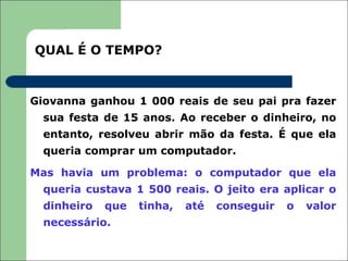 QUAL É O TEMPO?


Giovanna ganhou 1 000 reais de seu pai pra fazer
  sua festa de 15 anos. Ao receber o dinheiro, no
  entanto, resolveu abrir mão da festa. É que ela
  queria comprar um computador.

Mas havia um problema: o computador que ela
  queria custava 1 500 reais. O jeito era aplicar o
  dinheiro   que   tinha,   até   conseguir   o   valor
  necessário.
 