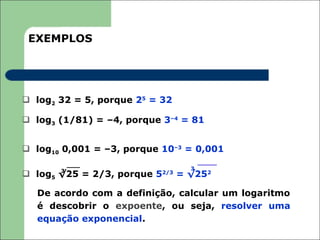 EXEMPLOS




 log2 32 = 5, porque 25 = 32

 log3 (1/81) = –4, porque 3–4 = 81


 log10 0,001 = –3, porque 10–3 = 0,001

       3                           3
 log5 √25 = 2/3, porque 5 2/3
                                 = √252

  De acordo com a definição, calcular um logaritmo
  é descobrir o expoente, ou seja, resolver uma
  equação exponencial.
 