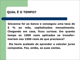 QUAL É O TEMPO?



Giovanna foi ao banco e conseguiu uma taxa de
5   %   ao   mês,   capitalizados   mensalmente.
Chegando em casa, ficou curiosa. Em quanto
tempo os 1000 reais aplicados se transfor-
mariam nos 1500 reais de que precisava?

 Ela havia acabado de aprender a calcular juros
compostos. Fez, então, as suas contas.
 