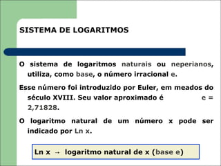 SISTEMA DE LOGARITMOS



O sistema de logaritmos naturais ou neperianos,
  utiliza, como base, o número irracional e.

Esse número foi introduzido por Euler, em meados do
  século XVIII. Seu valor aproximado é         e=
  2,71828.

O logaritmo natural de um número x pode ser
  indicado por Ln x.


    Ln x → logaritmo natural de x (base e)
 