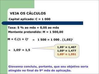 VEJA OS CÁLCULOS
Capital aplicado: C = 1 000


Taxa: 5 % ao mês = 0,05 ao mês
Montante pretendido: M = 1 500,00

M = C.(1 + i)t    ⇒   1 500 = 1 000 . (1,05)t

                                  1,057 ≈ 1,407
⇒   1,05t = 1,5                   1,058 ≈ 1,477
                                  1,059 ≈ 1,551




Giovanna concluiu, portanto, que seu objetivo seria
atingido no final do 9º mês de aplicação.
 
