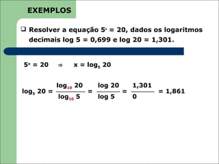 EXEMPLOS

 Resolver a equação 5x = 20, dados os logaritmos
  decimais log 5 = 0,699 e log 20 = 1,301.


5x = 20     ⇒    x = log5 20


            log10 20       log 20       1,301
log5 20 =              =            =           = 1,861
            log10 5        log 5        0
 