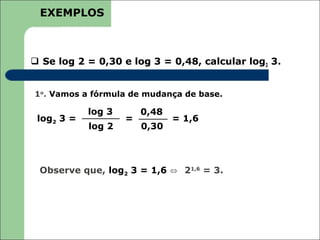 EXEMPLOS



 Se log 2 = 0,30 e log 3 = 0,48, calcular log2 3.


1o. Vamos a fórmula de mudança de base.

            log 3       0,48
 log2 3 =           =          = 1,6
            log 2       0,30



 Observe que, log2 3 = 1,6 ⇔ 21,6 = 3.
 