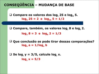 CONSEQÜÊNCIA – MUDANÇA DE BASE

   Compare os valores dos log5 25 e log25 5.
        log5 25 = 2 e log25 5 = 1/2


   Compare, também, os valores log2 8 e log8 2.
          log2 8 = 3 e log8 2 = 1/3

   Que conclusão se pode tirar dessas comparações?
         logb a = 1/loga b


   Se logx y = 3/5, calcule logy x.
          logy x = 5/3
 