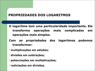 PROPRIEDADES DOS LOGARITMOS


O logaritmo tem uma particularidade importante. Ele
  transforma     operações       mais   complicadas   em
  operações mais simples.

Com    as   propriedades       dos   logaritmos   podemos
  transformar:
 multiplicações em adições;

 divisões em subtrações;

 potenciações em multiplicações;

 radiciações em divisões.
 