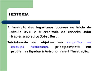 HISTÓRIA


A invenção dos logaritmos ocorreu no início do
  século XVII e é creditada ao escocês John
  Napier e ao suiço Jobst Burgi.

Inicialmente   seu   objetivo    era   simplificar   os
  cálculos     numéricos,       principalmente       em
  problemas ligados à Astronomia e à Navegação.
 