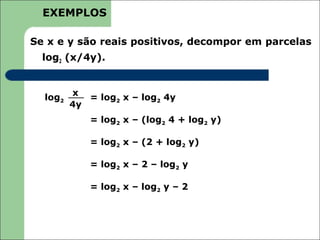 EXEMPLOS

Se x e y são reais positivos, decompor em parcelas
  log2 (x/4y).


         x
  log2      = log2 x – log2 4y
         4y
             = log2 x – (log2 4 + log2 y)

             = log2 x – (2 + log2 y)

             = log2 x – 2 – log2 y

             = log2 x – log2 y – 2
 