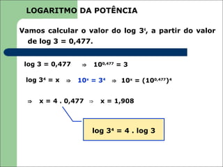 LOGARITMO DA POTÊNCIA

Vamos calcular o valor do log 34, a partir do valor
  de log 3 = 0,477.


 log 3 = 0,477     ⇒   100,477 = 3

 log 34 = x   ⇒   10x = 34   ⇒ 10x = (100,477)4


  ⇒   x = 4 . 0,477 ⇒    x = 1,908



                       log 34 = 4 . log 3
 