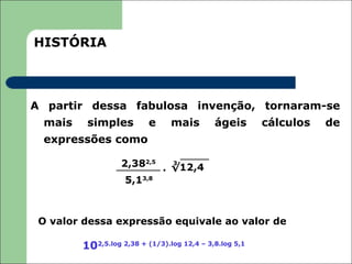 HISTÓRIA



A partir dessa fabulosa invenção, tornaram-se
 mais    simples          e     mais        ágeis       cálculos   de
 expressões como

                  2,382,5 . √12,4
                            3


                   5,13,8



 O valor dessa expressão equivale ao valor de

        102,5.log 2,38 + (1/3).log 12,4 – 3,8.log 5,1
 