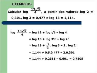 EXEMPLOS
             13√3
Calcular log   4  , a partir dos valores log 2 =

  0,301, log 3 = 0,477 e log 13 = 1,114.



       13√3
 log          = log 13 + log √3 – log 4
         4
              = log 13 + log 31/2 – log 22

              = log 13 + 1 . log 3 – 2 . log 2
                         2
              = 1,144 + 0,5.0,477 – 2.0,301

              = 1,144 + 0,2385 – 0,601 = 0,7505
 