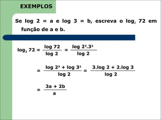 EXEMPLOS

Se log 2 = a e log 3 = b, escreva o log2 72 em
 função de a e b.


            log 72         log 23.32
log2 72 =            =
            log 2            log 2


            log 23 + log 32          3.log 2 + 2.log 3
       =                       =
                   log 2                  log 2

            3a + 2b
       =
               a
 