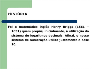 HISTÓRIA


Foi o matemático inglês Henry Briggs (1561 –
 1631) quem propôs, inicialmente, a utilização do
 sistema de logaritmos decimais. Afinal, o nosso
 sistema de numeração utiliza justamente a base
 10.
 