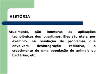 HISTÓRIA



Atualmente,    são      inúmeras     as   aplicações
 tecnológicas dos logaritmos. Eles são úteis, por
 exemplo,     na    resolução   de   problemas    que
 envolvem          desintegração     radiotiva,     o
 crescimento de uma população de animais ou
 bactérias, etc.
 