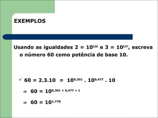 EXEMPLOS



Usando as igualdades 2 = 100,301 e 3 = 100,477, escreva
  o número 60 como potência de base 10.




  60 = 2.3.10 = 100,301 . 100,477 . 10

   ⇒ 60 = 100,301 + 0,477 + 1

   ⇒ 60 = 101,778
 
