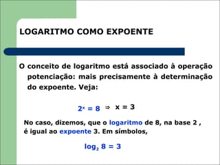LOGARITMO COMO EXPOENTE



O conceito de logaritmo está associado à operação
  potenciação: mais precisamente à determinação
  do expoente. Veja:


                2x = 8 ⇒ x = 3

 No caso, dizemos, que o logaritmo de 8, na base 2 ,
 é igual ao expoente 3. Em símbolos,

                  log2 8 = 3
 