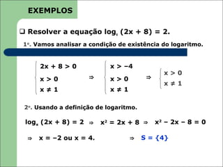 EXEMPLOS

 Resolver a equação logx (2x + 8) = 2.
1o. Vamos analisar a condição de existência do logaritmo.


      2x + 8 > 0            x > –4
                                               x>0
      x>0            ⇒      x>0          ⇒
                                               x≠1
      x≠1                   x≠1

 2o. Usando a definição de logaritmo.

 logx (2x + 8) = 2 ⇒     x2 = 2x + 8 ⇒       x2 – 2x – 8 = 0

  ⇒   x = –2 ou x = 4.            ⇒     S = {4}
 