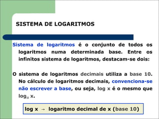 SISTEMA DE LOGARITMOS


Sistema de logaritmos é o conjunto de todos os
  logaritmos   numa   determinada   base.   Entre   os
  infinitos sistema de logaritmos, destacam-se dois:


O sistema de logaritmos decimais utiliza a base 10.
  No cálculo de logaritmos decimais, convenciona-se
  não escrever a base, ou seja, log x é o mesmo que
  log10 x.

     log x → logaritmo decimal de x (base 10)
 