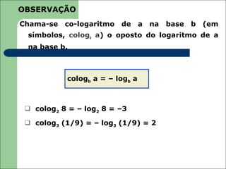 OBSERVAÇÃO
Chama-se   co-logaritmo   de     a   na   base   b   (em
 símbolos, cologb a) o oposto do logaritmo de a
 na base b.



           cologb a = – logb a



  colog2 8 = – log2 8 = –3

  colog3 (1/9) = – log3 (1/9) = 2
 
