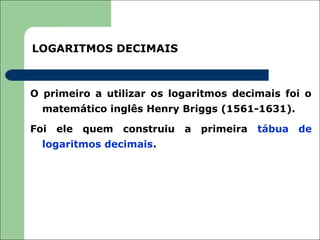 LOGARITMOS DECIMAIS



O primeiro a utilizar os logaritmos decimais foi o
  matemático inglês Henry Briggs (1561-1631).

Foi   ele   quem   construiu   a   primeira   tábua   de
  logaritmos decimais.
 