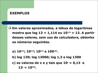 EXEMPLOS



 Em valores aproximados, a tábua de logaritmos
  mostra que log 13 = 1,114 ou 101,114 = 13. A partir
  desses valores, sem uso de calculadora, obtenha
  os números seguintes.


  a) 102,114; 104,114; 100,114 e 1001,557.
  b) log 130; log 13000; log 1,3 e log 1300
  c) os valores de x e y tais que 10x = 0,13 e
       13y = 103,342.
 