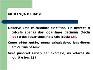 MUDANÇA DE BASE



Observe uma calculadora científica. Ela permite o
  cálculo apenas dos logaritmos decimais (tecla
  log) e dos logaritmos naturais (tecla Ln).

Como obter então, numa calculadora, logaritmos
  em outras bases?

Será possível achar, por exemplo, os valores de
  log3 5 e log7 23?
 