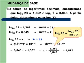 MUDANÇA DE BASE
Na tábua de logaritmos decimais, encontramos
  que log10 23 = 1,362 e log10 7 = 0,845. A partir
  deles, determine o valor log7 23.


 log10 23 = 1,362     ⇒    101,362 = 23
 log10 7 = 0,845      ⇒    100,845 = 7                log10 23
                                          log7 23 =
                                                      log10 7
 log7 23 = x     ⇒   7x = 23
  ⇒ (100,845)x = 101,362    ⇒   100,845.x = 101,362
                                     1,362
  ⇒ 0,845.x = 1,362        ⇒    x=              = 1,612
                                     0,845
 