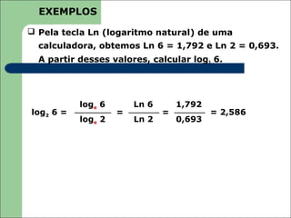 EXEMPLOS

 Pela tecla Ln (logaritmo natural) de uma
  calculadora, obtemos Ln 6 = 1,792 e Ln 2 = 0,693.
  A partir desses valores, calcular log2 6.




           loge 6       Ln 6       1,792
log2 6 =            =          =           = 2,586
           loge 2       Ln 2       0,693
 