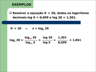 EXEMPLOS

 Resolver a equação 5x = 20, dados os logaritmos
  decimais log 5 = 0,699 e log 20 = 1,301.


5x = 20     ⇒    x = log5 20


            log10 20       log 20       1,301
log5 20 =              =            =           = 1,861
            log10 5        log 5        0,699
 