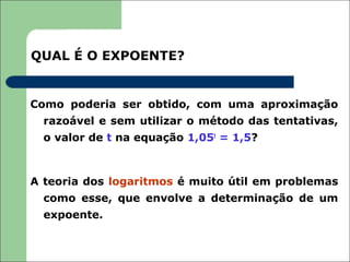 QUAL É O EXPOENTE?


Como poderia ser obtido, com uma aproximação
  razoável e sem utilizar o método das tentativas,
  o valor de t na equação 1,05t = 1,5?



A teoria dos logaritmos é muito útil em problemas
  como esse, que envolve a determinação de um
  expoente.
 