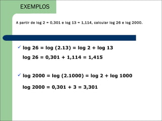 EXEMPLOS

A par tir de log 2 = 0,301 e log 13 = 1,114, calcular log 26 e log 2000.




 log 26 = log (2.13) = log 2 + log 13

   log 26 = 0,301 + 1,114 = 1,415



 log 2000 = log (2.1000) = log 2 + log 1000

   log 2000 = 0,301 + 3 = 3,301
 